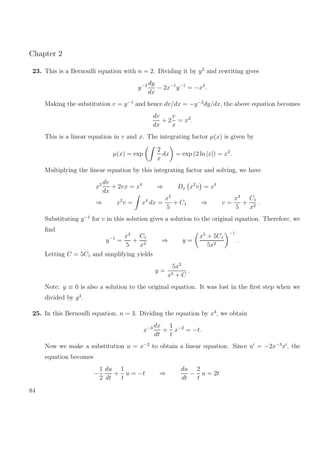 Chapter 2
23. This is a Bernoulli equation with n = 2. Dividing it by y2
and rewriting gives
y−2 dy
dx
− 2x−1
y−1
= −x2
.
Making the substitution v = y−1
and hence dv/dx = −y−2
dy/dx, the above equation becomes
dv
dx
+ 2
v
x
= x2
.
This is a linear equation in v and x. The integrating factor µ(x) is given by
µ(x) = exp
2
x
dx = exp (2 ln |x|) = x2
.
Multiplying the linear equation by this integrating factor and solving, we have
x2 dv
dx
+ 2vx = x4
⇒ Dx x2
v = x4
⇒ x2
v = x4
dx =
x5
5
+ C1 ⇒ v =
x3
5
+
C1
x2
.
Substituting y−1
for v in this solution gives a solution to the original equation. Therefore, we
ﬁnd
y−1
=
x3
5
+
C1
x2
⇒ y =
x5
+ 5C1
5x2
−1
.
Letting C = 5C1 and simplifying yields
y =
5x2
x5 + C
.
Note: y ≡ 0 is also a solution to the original equation. It was lost in the ﬁrst step when we
divided by y2
.
25. In this Bernoulli equation, n = 3. Dividing the equation by x3
, we obtain
x−3 dx
dt
+
1
t
x−2
= −t.
Now we make a substitution u = x−2
to obtain a linear equation. Since u = −2x−3
x , the
equation becomes
−
1
2
du
dt
+
1
t
u = −t ⇒
du
dt
−
2
t
u = 2t
84
 
