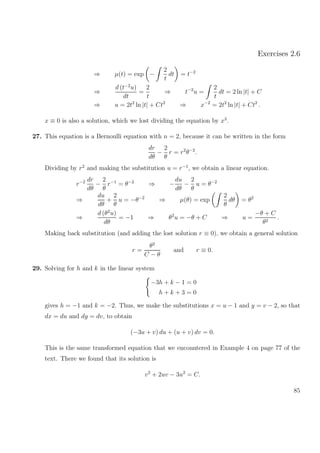Exercises 2.6
⇒ µ(t) = exp −
2
t
dt = t−2
⇒
d (t−2
u)
dt
=
2
t
⇒ t−2
u =
2
t
dt = 2 ln |t| + C
⇒ u = 2t2
ln |t| + Ct2
⇒ x−2
= 2t2
ln |t| + Ct2
.
x ≡ 0 is also a solution, which we lost dividing the equation by x3
.
27. This equation is a Bernoulli equation with n = 2, because it can be written in the form
dr
dθ
−
2
θ
r = r2
θ−2
.
Dividing by r2
and making the substitution u = r−1
, we obtain a linear equation.
r−2 dr
dθ
−
2
θ
r−1
= θ−2
⇒ −
du
dθ
−
2
θ
u = θ−2
⇒
du
dθ
+
2
θ
u = −θ−2
⇒ µ(θ) = exp
2
θ
dθ = θ2
⇒
d (θ2
u)
dθ
= −1 ⇒ θ2
u = −θ + C ⇒ u =
−θ + C
θ2
.
Making back substitution (and adding the lost solution r ≡ 0), we obtain a general solution
r =
θ2
C − θ
and r ≡ 0.
29. Solving for h and k in the linear system
−3h + k − 1 = 0
h + k + 3 = 0
gives h = −1 and k = −2. Thus, we make the substitutions x = u − 1 and y = v − 2, so that
dx = du and dy = dv, to obtain
(−3u + v) du + (u + v) dv = 0.
This is the same transformed equation that we encountered in Example 4 on page 77 of the
text. There we found that its solution is
v2
+ 2uv − 3u2
= C.
85
 
