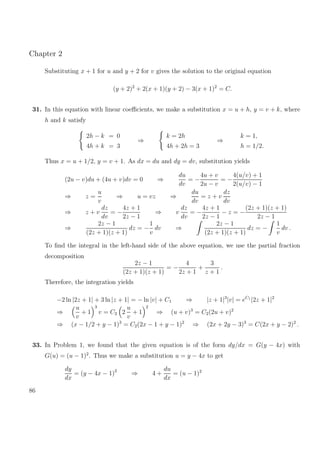Chapter 2
Substituting x + 1 for u and y + 2 for v gives the solution to the original equation
(y + 2)2
+ 2(x + 1)(y + 2) − 3(x + 1)2
= C.
31. In this equation with linear coeﬃcients, we make a substitution x = u + h, y = v + k, where
h and k satisfy
2h − k = 0
4h + k = 3
⇒
k = 2h
4h + 2h = 3
⇒
k = 1,
h = 1/2.
Thus x = u + 1/2, y = v + 1. As dx = du and dy = dv, substitution yields
(2u − v)du + (4u + v)dv = 0 ⇒
du
dv
= −
4u + v
2u − v
= −
4(u/v) + 1
2(u/v) − 1
⇒ z =
u
v
⇒ u = vz ⇒
du
dv
= z + v
dz
dv
⇒ z + v
dz
dv
= −
4z + 1
2z − 1
⇒ v
dz
dv
= −
4z + 1
2z − 1
− z = −
(2z + 1)(z + 1)
2z − 1
⇒
2z − 1
(2z + 1)(z + 1)
dz = −
1
v
dv ⇒
2z − 1
(2z + 1)(z + 1)
dz = −
1
v
dv .
To ﬁnd the integral in the left-hand side of the above equation, we use the partial fraction
decomposition
2z − 1
(2z + 1)(z + 1)
= −
4
2z + 1
+
3
z + 1
.
Therefore, the integration yields
−2 ln |2z + 1| + 3 ln |z + 1| = − ln |v| + C1 ⇒ |z + 1|3
|v| = eC1
|2z + 1|2
⇒
u
v
+ 1
3
v = C2 2
u
v
+ 1
2
⇒ (u + v)3
= C2(2u + v)2
⇒ (x − 1/2 + y − 1)3
= C2(2x − 1 + y − 1)2
⇒ (2x + 2y − 3)3
= C(2x + y − 2)2
.
33. In Problem 1, we found that the given equation is of the form dy/dx = G(y − 4x) with
G(u) = (u − 1)2
. Thus we make a substitution u = y − 4x to get
dy
dx
= (y − 4x − 1)2
⇒ 4 +
du
dx
= (u − 1)2
86
 
