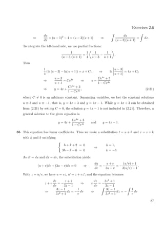 Exercises 2.6
⇒
du
dx
= (u − 1)2
− 4 = (u − 3)(u + 1) ⇒
du
(u − 3)(u + 1)
= dx .
To integrate the left-hand side, we use partial fractions:
1
(u − 3)(u + 1)
=
1
4
1
u − 3
−
1
u + 1
.
Thus
1
4
(ln |u − 3| − ln |u + 1|) = x + C1 ⇒ ln
u − 3
u + 1
= 4x + C2
⇒
u − 3
u + 1
= Ce4x
⇒ u =
Ce4x
+ 3
1 − Ce4x
⇒ y = 4x +
Ce4x
+ 3
1 − Ce4x
, (2.21)
where C = 0 is an arbitrary constant. Separating variables, we lost the constant solutions
u ≡ 3 and u ≡ −1, that is, y = 4x + 3 and y = 4x − 1. While y = 4x + 3 can be obtained
from (2.21) by setting C = 0, the solution y = 4x − 1 is not included in (2.21). Therefore, a
general solution to the given equation is
y = 4x +
Ce4x
+ 3
1 − Ce4x
and y = 4x − 1.
35. This equation has linear coeﬃcients. Thus we make a substitution t = u + h and x = v + k
with h and k satisfying
h + k + 2 = 0
3h − k − 6 = 0
⇒
h = 1,
k = −3.
As dt = du and dx = dv, the substitution yields
(u + v)dv + (3u − v)du = 0 ⇒
du
dv
= −
u + v
3u − v
= −
(u/v) + 1
3(u/v) − 1
.
With z = u/v, we have u = vz, u = z + vz , and the equation becomes
z + v
dz
dv
= −
z + 1
3z − 1
⇒ v
dz
dv
= −
3z2
+ 1
3z − 1
⇒
3z − 1
3z2 + 1
dz = −
1
v
dv ⇒
3z − 1
3z2 + 1
dz = −
1
v
dv
87
 
