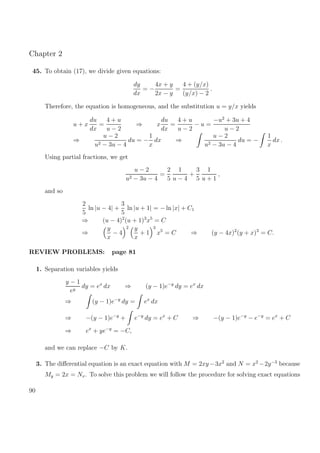 Chapter 2
45. To obtain (17), we divide given equations:
dy
dx
= −
4x + y
2x − y
=
4 + (y/x)
(y/x) − 2
.
Therefore, the equation is homogeneous, and the substitution u = y/x yields
u + x
du
dx
=
4 + u
u − 2
⇒ x
du
dx
=
4 + u
u − 2
− u =
−u2
+ 3u + 4
u − 2
⇒
u − 2
u2 − 3u − 4
du = −
1
x
dx ⇒
u − 2
u2 − 3u − 4
du = −
1
x
dx .
Using partial fractions, we get
u − 2
u2 − 3u − 4
=
2
5
1
u − 4
+
3
5
1
u + 1
,
and so
2
5
ln |u − 4| +
3
5
ln |u + 1| = − ln |x| + C1
⇒ (u − 4)2
(u + 1)3
x5
= C
⇒
y
x
− 4
2 y
x
+ 1
3
x5
= C ⇒ (y − 4x)2
(y + x)3
= C.
REVIEW PROBLEMS: page 81
1. Separation variables yields
y − 1
ey
dy = ex
dx ⇒ (y − 1)e−y
dy = ex
dx
⇒ (y − 1)e−y
dy = ex
dx
⇒ −(y − 1)e−y
+ e−y
dy = ex
+ C ⇒ −(y − 1)e−y
− e−y
= ex
+ C
⇒ ex
+ ye−y
= −C,
and we can replace −C by K.
3. The diﬀerential equation is an exact equation with M = 2xy−3x2
and N = x2
−2y−3
because
My = 2x = Nx. To solve this problem we will follow the procedure for solving exact equations
90
 