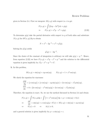 Review Problems
given in Section 2.4. First we integrate M(x, y) with respect to x to get
F(x, y) = 2xy − 3x2
dx + g(y)
⇒ F(x, y) = x2
y − x3
+ g(y). (2.22)
To determine g(y) take the partial derivative with respect to y of both sides and substitute
N(x, y) for ∂F(x, y)/∂y to obtain
N = x2
− 2y−3
= x2
+ g (y).
Solving for g (y) yields
g (y) = −2y−3
.
Since the choice of the constant of integration is arbitrary we will take g(y) = y−2
. Hence,
from equation (2.22) we have F(x, y) = x2
y − x3
+ y−2
and the solution to the diﬀerential
equation is given implicitly by x2
y − x3
+ y−2
= C.
5. In this problem,
M(x, y) = sin(xy) + xy cos(xy), N(x, y) = 1 + x2
cos(xy).
We check the equation for exactness:
∂M
∂y
= [x cos(xy)] + [x cos(xy) − xy sin(xy)x] = 2x cos(xy) − x2
y sin(xy),
∂N
∂x
= 0 + [2x cos(xy) − x2
sin(xy)y] = 2x cos(xy) − x2
y sin(xy).
Therefore, the equation is exact. So, we use the method discussed in Section 2.4 and obtain
F(x, y) = N(x, y)dy = 1 + x2
cos(xy) dy = y + x sin(xy) + h(x)
⇒
∂F
∂x
= sin(xy) + x cos(xy)y + h (x) = M(x, y) = sin(xy) + xy cos(xy)
⇒ h (x) = 0 ⇒ h(x) ≡ 0,
and a general solution is given implicitly by y + x sin(xy) = c.
91
 