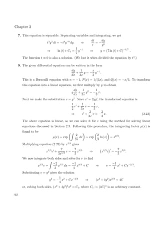Chapter 2
7. This equation is separable. Separating variables and integrating, we get
t3
y2
dt = −t4
y−6
dy ⇒
dt
t
= −
dy
y8
⇒ ln |t| + C1 =
1
7
y−7
⇒ y = (7 ln |t| + C)−1/7
.
The function t ≡ 0 is also a solution. (We lost it when divided the equation by t4
.)
9. The given diﬀerential equation can be written in the form
dy
dx
+
1
3x
y = −
x
3
y−1
.
This is a Bernoulli equation with n = −1, P(x) = 1/(3x), and Q(x) = −x/3. To transform
this equation into a linear equation, we ﬁrst multiply by y to obtain
y
dy
dx
+
1
3x
y2
= −
1
3
x.
Next we make the substitution v = y2
. Since v = 2yy , the transformed equation is
1
2
v +
1
3x
v = −
1
3
x,
⇒ v +
2
3x
v = −
2
3
x. (2.23)
The above equation is linear, so we can solve it for v using the method for solving linear
equations discussed in Section 2.3. Following this procedure, the integrating factor µ(x) is
found to be
µ(x) = exp
2
3x
dx = exp
2
3
ln |x| = x2/3
.
Multiplying equation (2.23) by x2/3
gives
x2/3
v +
2
3x1/3
v = −
2
3
x5/3
⇒ x2/3
v = −
2
3
x5/3
.
We now integrate both sides and solve for v to ﬁnd
x2/3
v =
−2
3
x5/3
dx =
−1
4
x8/3
+ C ⇒ v =
−1
4
x2
+ Cx−2/3
.
Substituting v = y2
gives the solution
y2
= −
1
4
x2
+ Cx−2/3
⇒ (x2
+ 4y2
)x2/3
= 4C
or, cubing both sides, (x2
+ 4y2
)3
x2
= C1, where C1 := (4C)3
is an arbitrary constant.
92
 