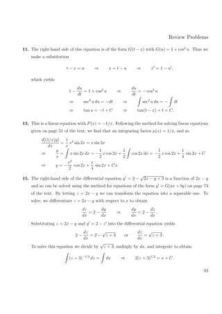 Review Problems
11. The right-hand side of this equation is of the form G(t − x) with G(u) = 1 + cos2
u. Thus we
make a substitution
t − x = u ⇒ x = t − u ⇒ x = 1 − u ,
which yields
1 −
du
dt
= 1 + cos2
u ⇒
du
dt
= − cos2
u
⇒ sec2
u du = −dt ⇒ sec2
u du = − dt
⇒ tan u = −t + C ⇒ tan(t − x) + t = C.
13. This is a linear equation with P(x) = −1/x. Following the method for solving linear equations
given on page 51 of the text, we ﬁnd that an integrating factor µ(x) = 1/x, and so
d[(1/x)y]
dx
=
1
x
x2
sin 2x = x sin 2x
⇒
y
x
= x sin 2x dx = −
1
2
x cos 2x +
1
2
cos 2x dx = −
1
2
x cos 2x +
1
4
sin 2x + C
⇒ y = −
x2
2
cos 2x +
x
4
sin 2x + Cx.
15. The right-hand side of the diﬀerential equation y = 2 −
√
2x − y + 3 is a function of 2x − y
and so can be solved using the method for equations of the form y = G(ax + by) on page 74
of the text. By letting z = 2x − y we can transform the equation into a separable one. To
solve, we diﬀerentiate z = 2x − y with respect to x to obtain
dz
dx
= 2 −
dy
dx
⇒
dy
dx
= 2 −
dz
dx
.
Substituting z = 2x − y and y = 2 − z into the diﬀerential equation yields
2 −
dz
dx
= 2 −
√
z + 3 or
dz
dx
=
√
z + 3 .
To solve this equation we divide by
√
z + 3, multiply by dx, and integrate to obtain
(z + 3)−1/2
dz = dx ⇒ 2(z + 3)1/2
= x + C .
93
 