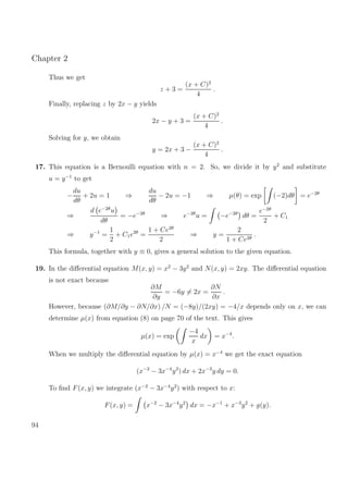 Chapter 2
Thus we get
z + 3 =
(x + C)2
4
.
Finally, replacing z by 2x − y yields
2x − y + 3 =
(x + C)2
4
.
Solving for y, we obtain
y = 2x + 3 −
(x + C)2
4
.
17. This equation is a Bernoulli equation with n = 2. So, we divide it by y2
and substitute
u = y−1
to get
−
du
dθ
+ 2u = 1 ⇒
du
dθ
− 2u = −1 ⇒ µ(θ) = exp (−2)dθ = e−2θ
⇒
d e−2θ
u
dθ
= −e−2θ
⇒ e−2θ
u = −e−2θ
dθ =
e−2θ
2
+ C1
⇒ y−1
=
1
2
+ C1e2θ
=
1 + Ce2θ
2
⇒ y =
2
1 + Ce2θ
.
This formula, together with y ≡ 0, gives a general solution to the given equation.
19. In the diﬀerential equation M(x, y) = x2
− 3y2
and N(x, y) = 2xy. The diﬀerential equation
is not exact because
∂M
∂y
= −6y = 2x =
∂N
∂x
.
However, because (∂M/∂y − ∂N/∂x) /N = (−8y)/(2xy) = −4/x depends only on x, we can
determine µ(x) from equation (8) on page 70 of the text. This gives
µ(x) = exp
−4
x
dx = x−4
.
When we multiply the diﬀerential equation by µ(x) = x−4
we get the exact equation
(x−2
− 3x−4
y2
) dx + 2x−3
y dy = 0.
To ﬁnd F(x, y) we integrate (x−2
− 3x−4
y2
) with respect to x:
F(x, y) = x−2
− 3x−4
y2
dx = −x−1
+ x−3
y2
+ g(y).
94
 