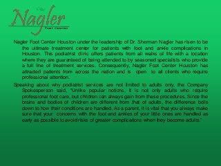 Nagler Foot Center Houston under the leadership of Dr. Sherman Nagler has risen to be
the ultimate treatment center for patients with foot and ankle complications in
Houston. This podiatrist clinic offers patients from all walks of life with a location
where they are guaranteed of being attended to by seasoned specialists who provide
a full line of treatment services. Consequently, Nagler Foot Center Houston has
attracted patients from across the nation and is open to all clients who require
professional attention.
Speaking about why podiatrist services are not limited to adults only, the Company
Spokesperson said, “Unlike popular notions, it is not only adults who require
professional foot care, but children can always gain from these procedures. Since the
brains and bodies of children are different from that of adults, the difference boils
down to how their conditions are handled. As a parent, it is vital that you always make
sure that your concerns with the foot and ankles of your little ones are handled as
early as possible to avoid risks of greater complications when they become adults.”
 