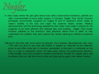 In most cases where the pain gets worse even after conservative treatments, patients are
often recommended to have ankle surgery in Houston. Nagler Foot Center Houston
principally recommends surgeries for stages III and IV treatment which seeks to
restore stability to the foot and repair the posterior tibialis tendon. Medical
advancements and the technology adopted by this center have made it simpler for the
surgeries to be more efficient with reduced pain and swelling. Nagler Foot Center
Houston adheres to the industry’s best practices where time is taken to fully
understand the problem that each patient has before tailoring an effective treatment
plan.
Talking on why foot pain must never be ignored, the Company Spokesperson also said,
“The care you give to your feet and ankles is equally as important as the attention
given to any other body part. A common assumption is that pain or numbness on the
foot is a sign of exhaustion which will fade away without any professional attention.
Unfortunately, most foot conditions manifest themselves through the regular pains and
numbness that you feel from time to time and ignoring the signs only makes it worse.”
 