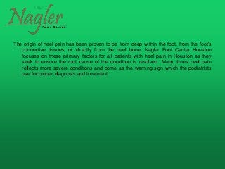 The origin of heel pain has been proven to be from deep within the foot, from the foot’s
connective tissues, or directly from the heel bone. Nagler Foot Center Houston
focuses on these primary factors for all patients with heel pain in Houston as they
seek to ensure the root cause of the condition is resolved. Many times heel pain
reflects more severe conditions and come as the warning sign which the podiatrists
use for proper diagnosis and treatment.
 
