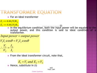MZS
FKEE, UMP
Chetan Upadhyay
 For an ideal transformer
 In the equilibrium condition, both the input power will be equaled to the
output power, and this condition is said to ideal condition of a
transformer.
 From the ideal transformer circuit, note that,
 Hence, substitute in (i)
m
m
fNE
fNE


22
11
44.4
44.4
1
2
2
1
2211 coscos
I
I
V
V
IVIV
poweroutputpowerInput




………………… (i)
2211 VEandVE 
 