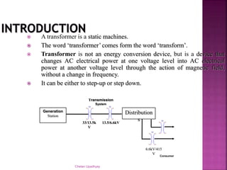 Chetan Upadhyay
 A transformer is a static machines.
 The word ‘transformer’ comes form the word ‘transform’.
 Transformer is not an energy conversion device, but is a device that
changes AC electrical power at one voltage level into AC electrical
power at another voltage level through the action of magnetic field,
without a change in frequency.
 It can be either to step-up or step down.
Generation
Station
TX1 TX1
Distribution
s TX1
TX1
Transmission
System
33/13.5k
V
13.5/6.6kV
6.6kV/415
V
Consumer
 