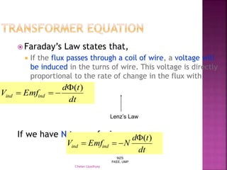 MZS
FKEE, UMP
Chetan Upadhyay
 Faraday’s Law states that,
 If the flux passes through a coil of wire, a voltage will
be induced in the turns of wire. This voltage is directly
proportional to the rate of change in the flux with
respect of time.
If we have N turns of wire,
dt
td
EmfV indind
)(

dt
td
NEmfV indind
)(

Lenz’s Law
 