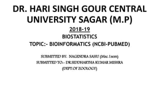 DR. HARI SINGH GOUR CENTRAL
UNIVERSITY SAGAR (M.P)
2018-19
BIOSTATISTICS
TOPIC:- BIOINFORMATICS (NCBI-PUBMED)
SUBMITTED BY: NAGENDRA SAHU (Msc.1sem)
SUBMITTED TO:- DR.SIDDHARTHA KUMAR MISHRA
(DEPT.OF ZOOLOGY)
 