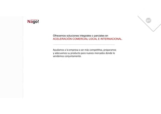 Ofrecemos soluciones integrales o parciales en
ACELERACIÓN COMERCIAL LOCAL E INTERNACIONAL.



Ayudamos	
  a	
  la	
  empresa	
  a	
  ser	
  más	
  compe11va,	
  preparamos	
  
y	
  adecuamos	
  su	
  producto	
  para	
  nuevos	
  mercados	
  donde	
  lo	
  
vendemos	
  conjuntamente.	
  
 