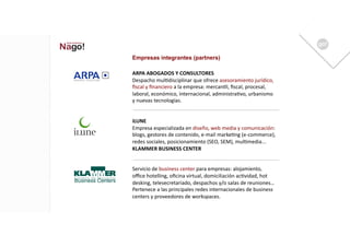 Empresas integrantes (partners)

ARPA	
  ABOGADOS	
  Y	
  CONSULTORES	
  
Despacho	
  mul1disciplinar	
  que	
  ofrece	
  asesoramiento	
  jurídico,	
  
ﬁscal	
  y	
  ﬁnanciero	
  a	
  la	
  empresa:	
  mercan1l,	
  ﬁscal,	
  procesal,	
  
laboral,	
  económico,	
  internacional,	
  administra1vo,	
  urbanismo	
  
y	
  nuevas	
  tecnologías.	
  


iLUNE	
  
Empresa	
  especializada	
  en	
  diseño,	
  web	
  media	
  y	
  comunicación:	
  
blogs,	
  gestores	
  de	
  contenido,	
  e-­‐mail	
  marke1ng	
  (e-­‐commerce),	
  
redes	
  sociales,	
  posicionamiento	
  (SEO,	
  SEM),	
  mul1media...	
  
KLAMMER	
  BUSINESS	
  CENTER	
  


Servicio	
  de	
  business	
  center	
  para	
  empresas:	
  alojamiento,	
  
oﬃce	
  hotelling,	
  oﬁcina	
  virtual,	
  domiciliación	
  ac1vidad,	
  hot	
  
desking,	
  telesecretariado,	
  despachos	
  y/o	
  salas	
  de	
  reuniones…	
  
Pertenece	
  a	
  las	
  principales	
  redes	
  internacionales	
  de	
  business	
  
centers	
  y	
  proveedores	
  de	
  workspaces.	
  	
  
 