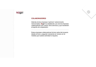 COLABORADORES

Además de las empresas “partners” anteriormente
mencionadas, Nago! ha establecido una red de empresas
colaboradoras que cubren otros servicios y que mantienen
el espíritu de cooperación.


Estas empresas colaboradoras forman parte del proyecto
desde el inicio y seguirán creciendo en número en la
medida que nuestra actividad lo requiera.
 