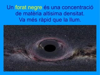 Un  forat negre  és una concentració de matèria altisima densitat. Va més ràpid que la llum. 