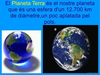 El  Planeta Terra  és el nostre planeta que és una esfera d'un 12.700 km de diàmetre,un poc aplatada pel pols. 