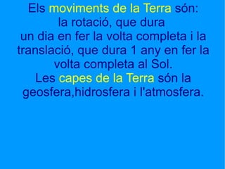Els  moviments de la Terra  són: la rotació, que dura  un dia en fer la volta completa i la translació, que dura 1 any en fer la volta completa al Sol. Les  capes de la Terra  són la geosfera,hidrosfera i l'atmosfera.   Els moviments de la Terra són: la rotació,que dura  A c 