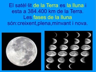 El satèl·lit  de la Terra  es  la lluna  i esta a 384.400 km de la Terra. Les  fases de la lluna  són:creixent,plena,minvant i nova. 