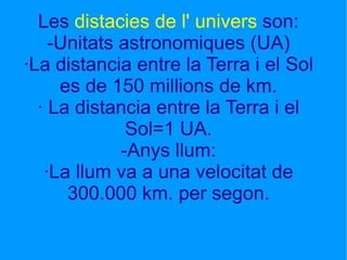 Les  distacies de l' univers  son: -Unitats astronomiques (UA) ·La distancia entre la Terra i el Sol es de 150 millions de km. · La distancia entre la Terra i el Sol=1 UA. -Anys llum: ·La llum va a una velocitat de 300.000 km. per segon.     Les distacies de l' univers son: -Unitats astronomiques (UA) ·La distancia entre la Terra i el Sol es de 150 millions de km. ·1 UA és la dist   