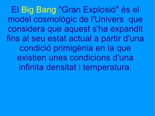 El  Big Bang  "Gran Explosió" és el model cosmològic de l'Univers  que considera que aquest s'ha expandit fins al seu estat actual a partir d'una condició primigènia en la que existien unes condicions d'una infinita densitat i temperatura. 
