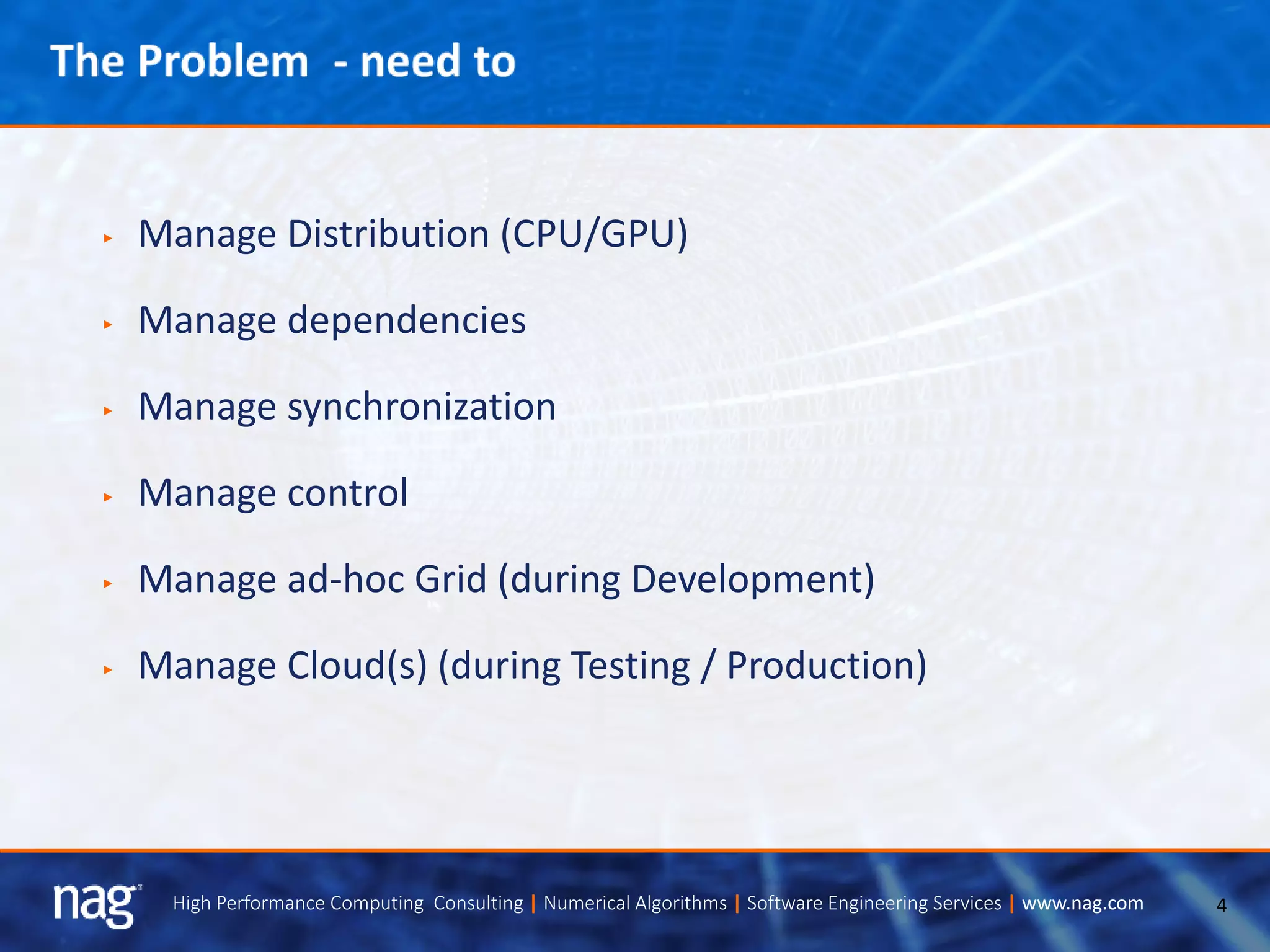4High Performance Computing Consulting | Numerical Algorithms | Software Engineering Services | www.nag.com
► Manage Distribution (CPU/GPU)
► Manage dependencies
► Manage synchronization
► Manage control
► Manage ad-hoc Grid (during Development)
► Manage Cloud(s) (during Testing / Production)
 