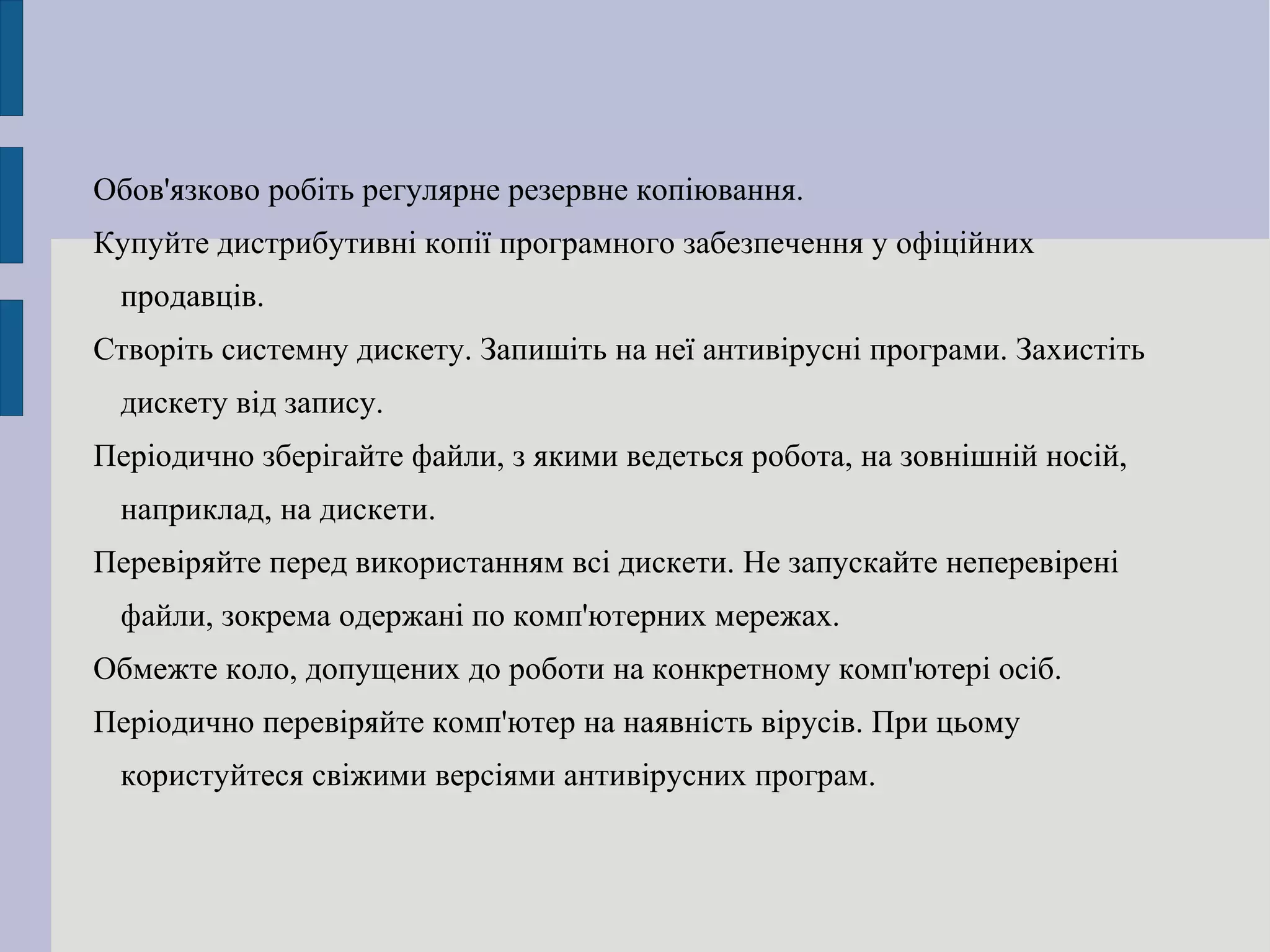 Обов'язково робіть регулярне резервне копіювання. Купуйте дистрибутивні копії програмного забезпечення у офіційних продавців. Створіть системну дискету. Запишіть на неї антивірусні програми. Захистіть дискету від запису. Періодично зберігайте файли, з якими ведеться робота, на зовнішній носій, наприклад, на дискети. Перевіряйте перед використанням всі дискети. Не запускайте неперевірені файли, зокрема одержані по комп'ютерних мережах. Обмежте коло, допущених до роботи на конкретному комп'ютері осіб. Періодично перевіряйте комп'ютер на наявність вірусів. При цьому користуйтеся свіжими версіями антивірусних програм. 