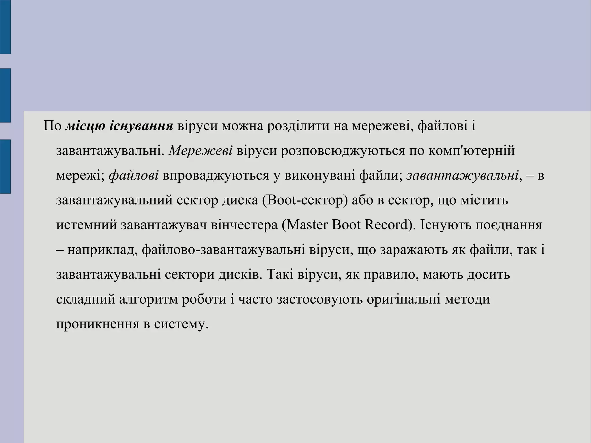 По  місцю існування  віруси можна розділити на мережеві, файлові і завантажувальні.  Мережеві  віруси розповсюджуються по комп'ютерній мережі;  файлові  впроваджуються у виконувані файли;  завантажувальні , – в завантажувальний сектор диска (Boot-сектор) або в сектор, що містить  истемний завантажувач вінчестера (Master Boot Record). Існують поєднання – наприклад, файлово-завантажувальні віруси, що заражають як файли, так і завантажувальні сектори дисків. Такі віруси, як правило, мають досить складний алгоритм роботи і часто застосовують оригінальні методи проникнення в систему. 