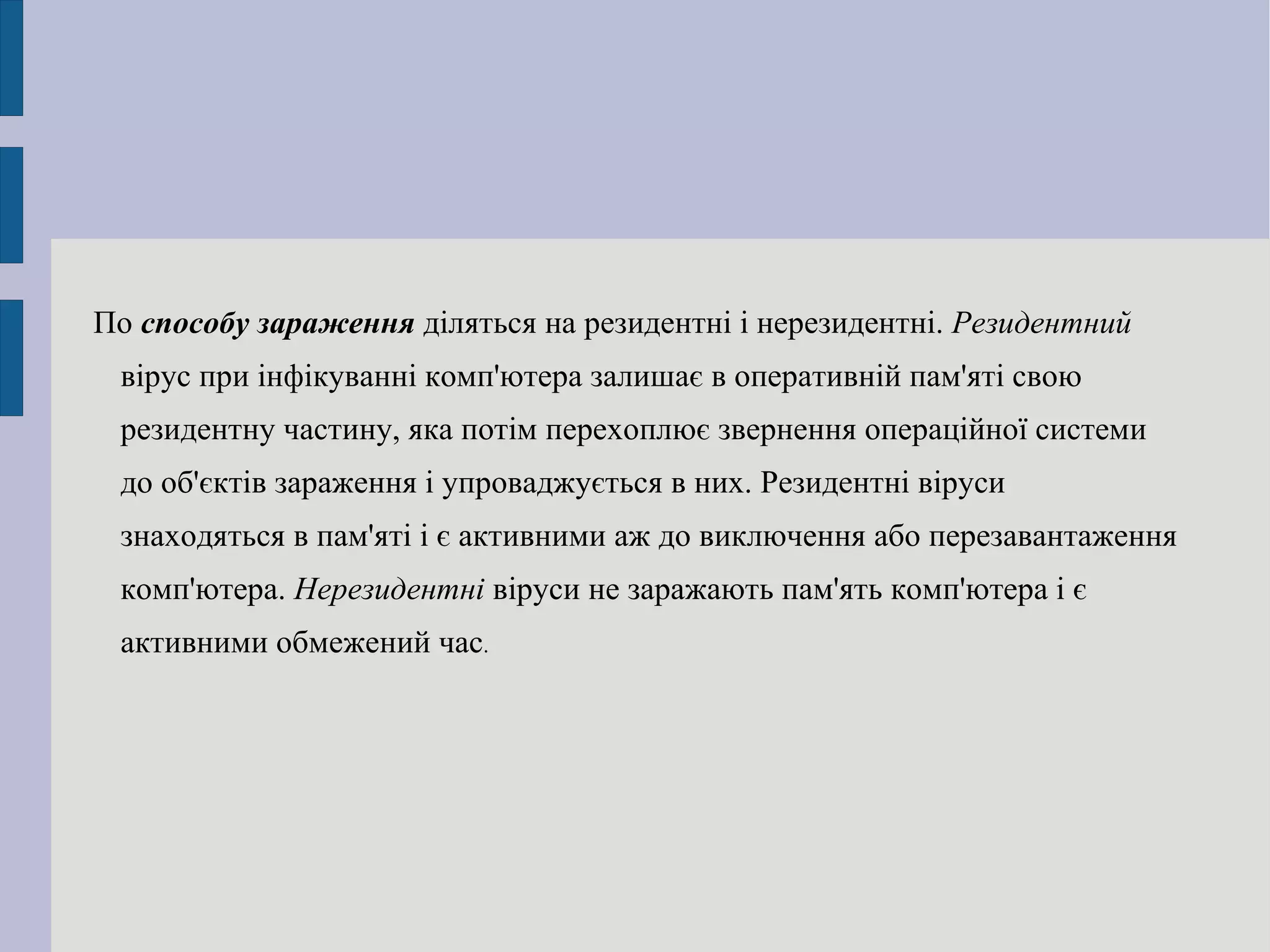По  способу зараження  діляться на резидентні і нерезидентні.  Резидентний  вірус при інфікуванні комп'ютера залишає в оперативній пам'яті свою резидентну частину, яка потім перехоплює звернення операційної системи до об'єктів зараження і упроваджується в них. Резидентні віруси знаходяться в пам'яті і є активними аж до виключення або перезавантаження комп'ютера.  Нерезидентні  віруси не заражають пам'ять комп'ютера і є активними обмежений час . 