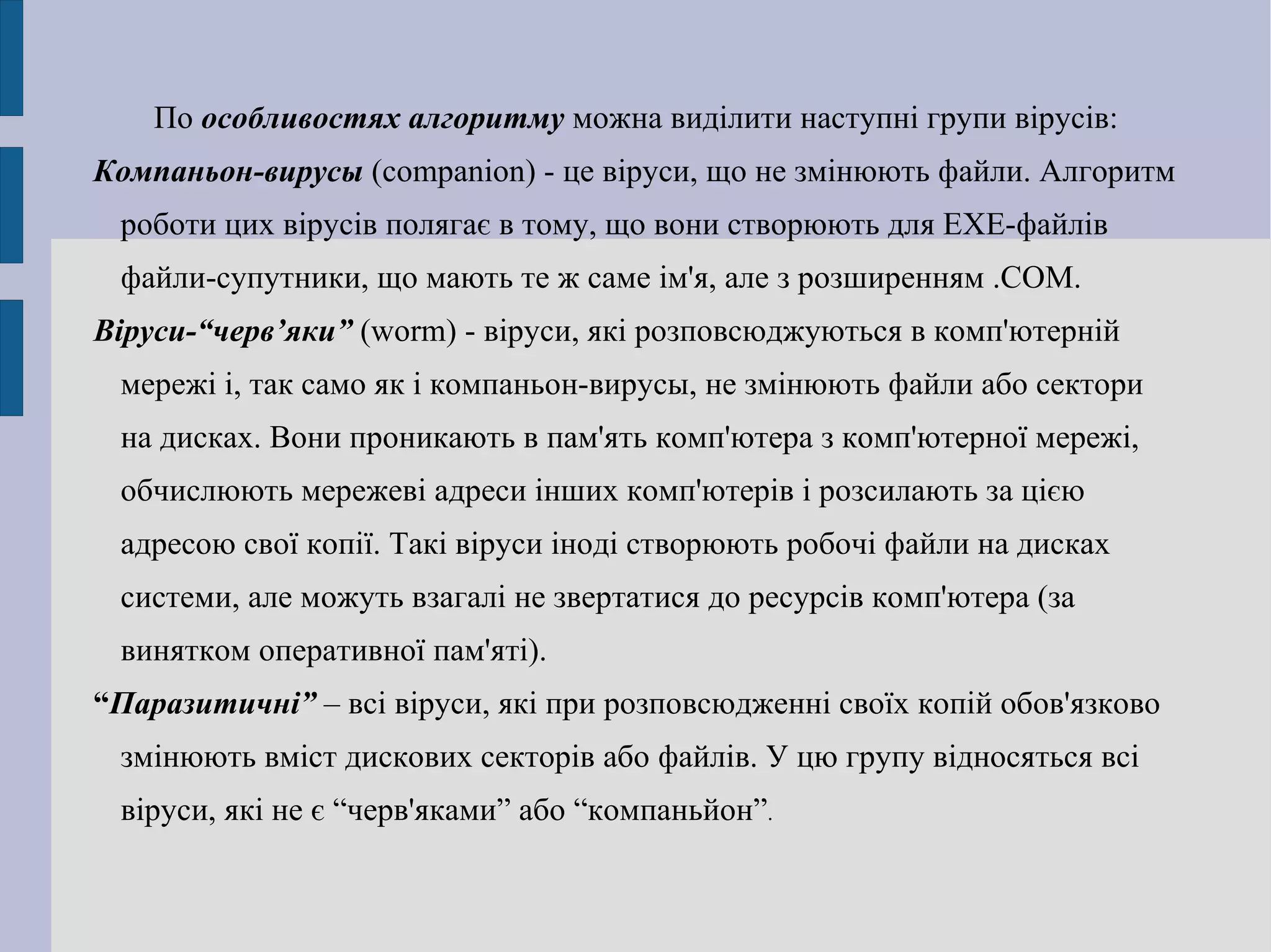 По  особливостях алгоритму  можна виділити наступні групи вірусів: Компаньон-вирусы   (companion) - це віруси, що не змінюють файли. Алгоритм роботи цих вірусів полягає в тому, що вони створюють для EXE-файлів файли-супутники, що мають те ж саме ім'я, але з розширенням .COM. Віруси-“черв’яки”  (worm) - віруси, які розповсюджуються в комп'ютерній мережі і, так само як і компаньон-вирусы, не змінюють файли або сектори на дисках. Вони проникають в пам'ять комп'ютера з комп'ютерної мережі, обчислюють мережеві адреси інших комп'ютерів і розсилають за цією адресою свої копії. Такі віруси іноді створюють робочі файли на дисках системи, але можуть взагалі не звертатися до ресурсів комп'ютера (за винятком оперативної пам'яті).  “ Паразитичні”  – всі віруси, які при розповсюдженні своїх копій обов'язково змінюють вміст дискових секторів або файлів. У цю групу відносяться всі віруси, які не є “черв'яками” або “компаньйон” . 