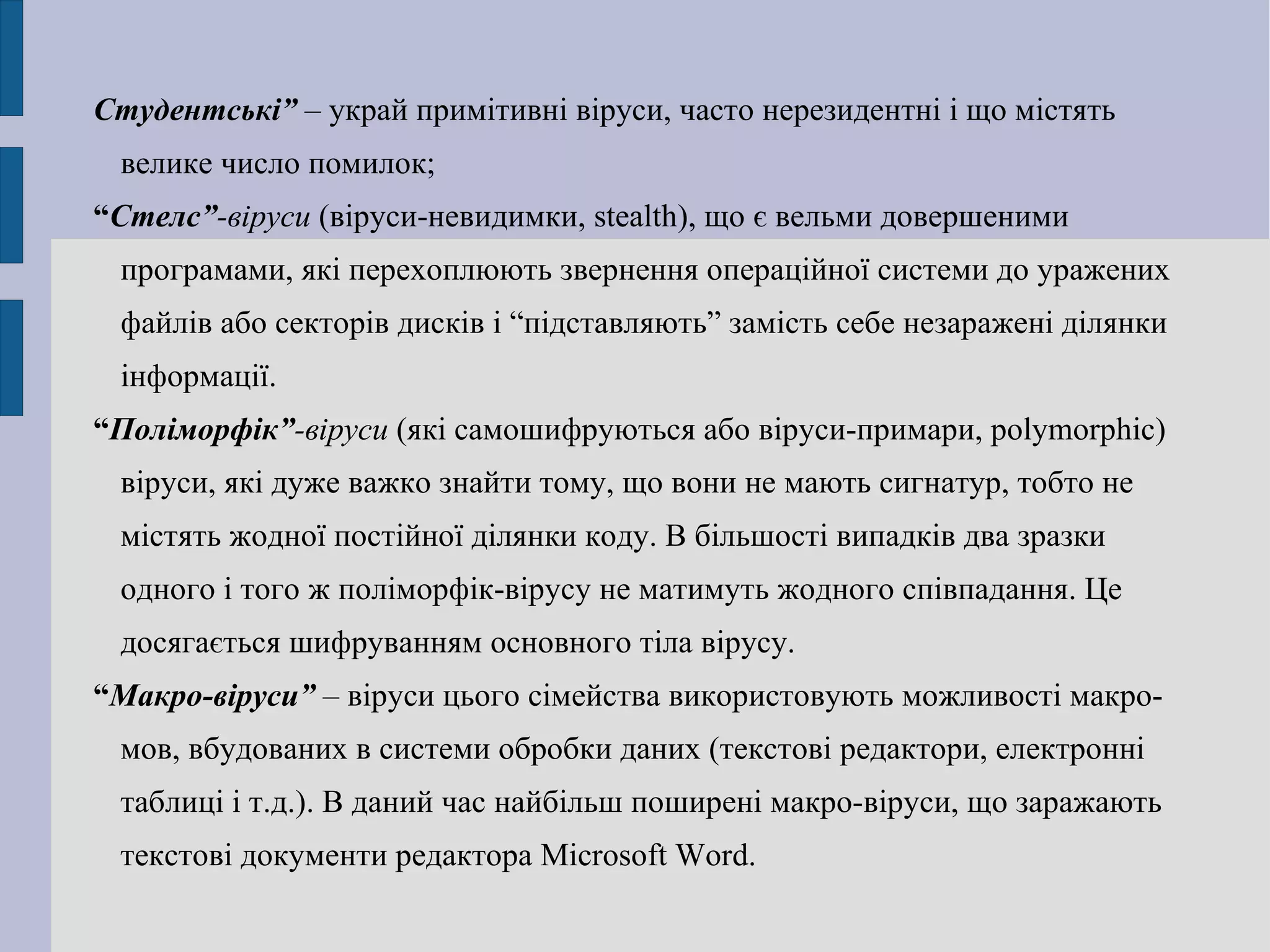 Студентські”  – украй примітивні віруси, часто нерезидентні і що містять велике число помилок; “ Стелс” -віруси  (віруси-невидимки, stealth), що є вельми довершеними програмами, які перехоплюють звернення операційної системи до уражених файлів або секторів дисків і “підставляють” замість себе незаражені ділянки інформації.  “ Поліморфік” -віруси  (які самошифруються або віруси-примари, polymorphic) віруси, які дуже важко знайти тому, що вони не мають сигнатур, тобто не містять жодної постійної ділянки коду. В більшості випадків два зразки одного і того ж поліморфік-вірусу не матимуть жодного співпадання. Це досягається шифруванням основного тіла вірусу. “ Макро-віруси”  – віруси цього сімейства використовують можливості макро-мов, вбудованих в системи обробки даних (текстові редактори, електронні таблиці і т.д.). В даний час найбільш поширені макро-віруси, що заражають текстові документи редактора Microsoft Word. 