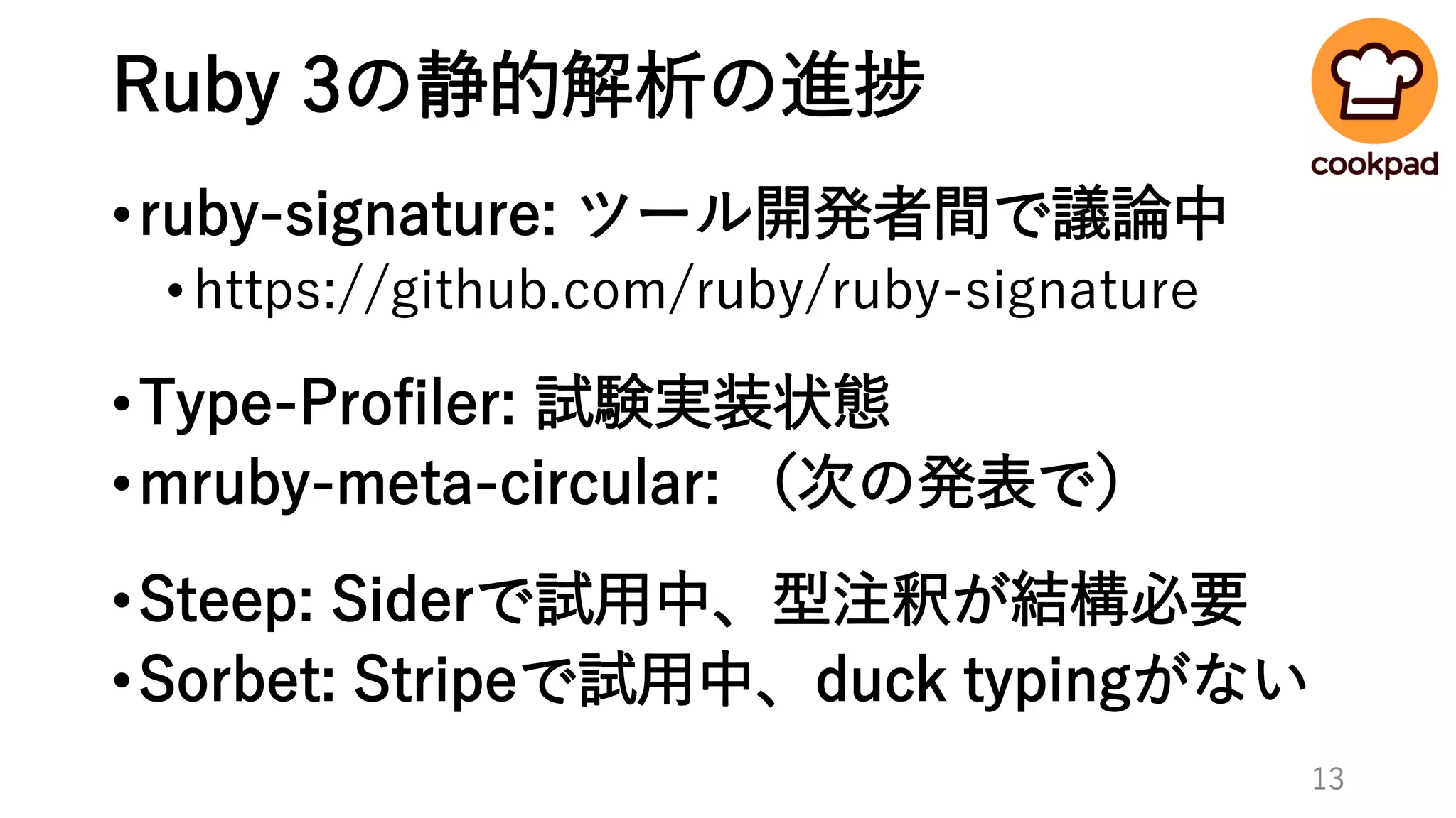 Ruby 3の静的解析の進捗
•ruby-signature: ツール開発者間で議論中
•https://github.com/ruby/ruby-signature
•Type-Profiler: 試験実装状態
•mruby-meta-circular: （次の発表で）
•Steep: Siderで試用中、型注釈が結構必要
•Sorbet: Stripeで試用中、duck typingがない
13
 