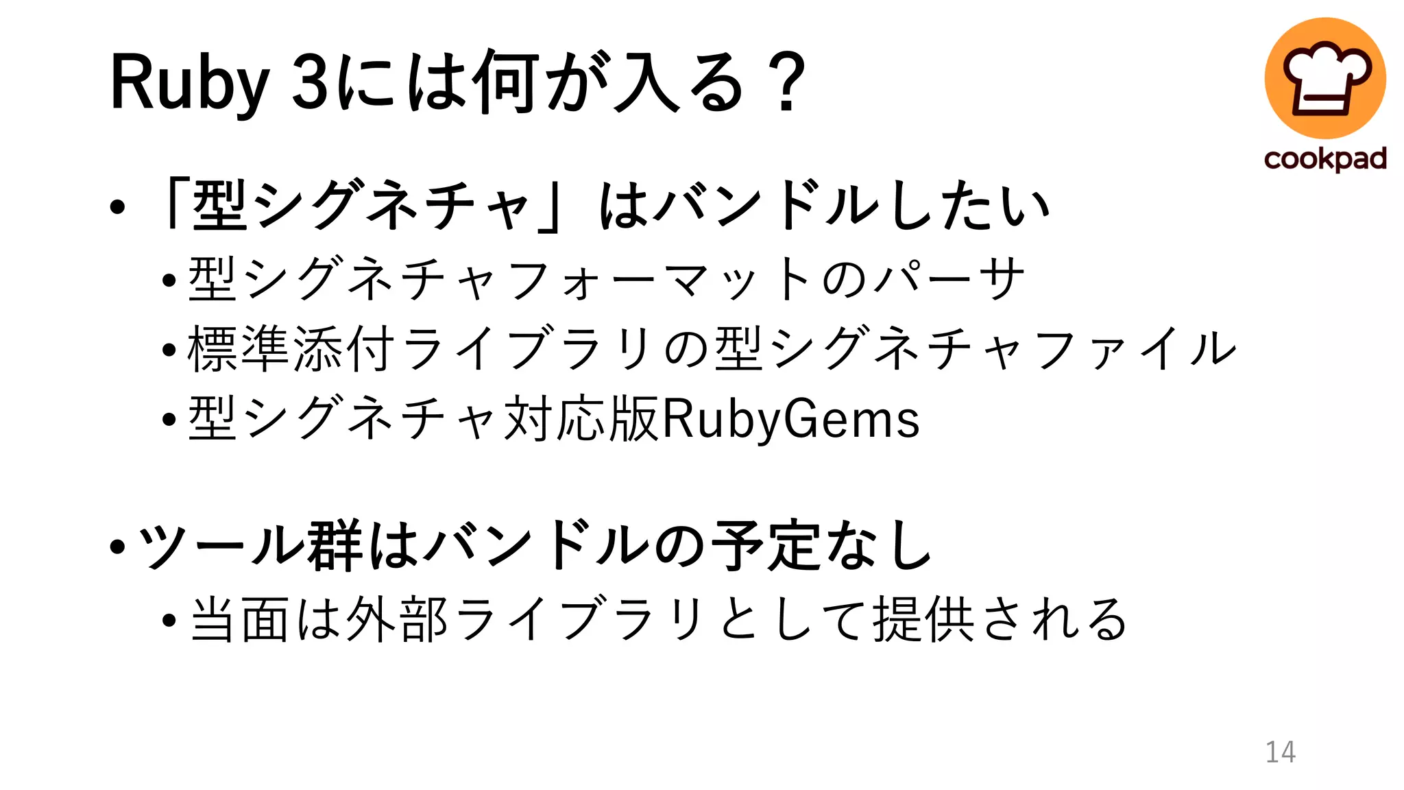 Ruby 3には何が入る？
•「型シグネチャ」はバンドルしたい
•型シグネチャフォーマットのパーサ
•標準添付ライブラリの型シグネチャファイル
•型シグネチャ対応版RubyGems
•ツール群はバンドルの予定なし
•当面は外部ライブラリとして提供される
14
 