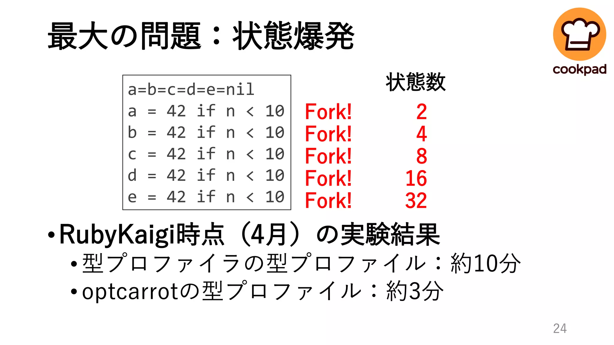 最大の問題：状態爆発
•RubyKaigi時点（4月）の実験結果
•型プロファイラの型プロファイル：約10分
•optcarrotの型プロファイル：約3分
a=b=c=d=e=nil
a = 42 if n < 10
b = 42 if n < 10
c = 42 if n < 10
d = 42 if n < 10
e = 42 if n < 10
Fork!
Fork!
Fork!
Fork!
Fork!
2
4
8
16
32
状態数
24
 