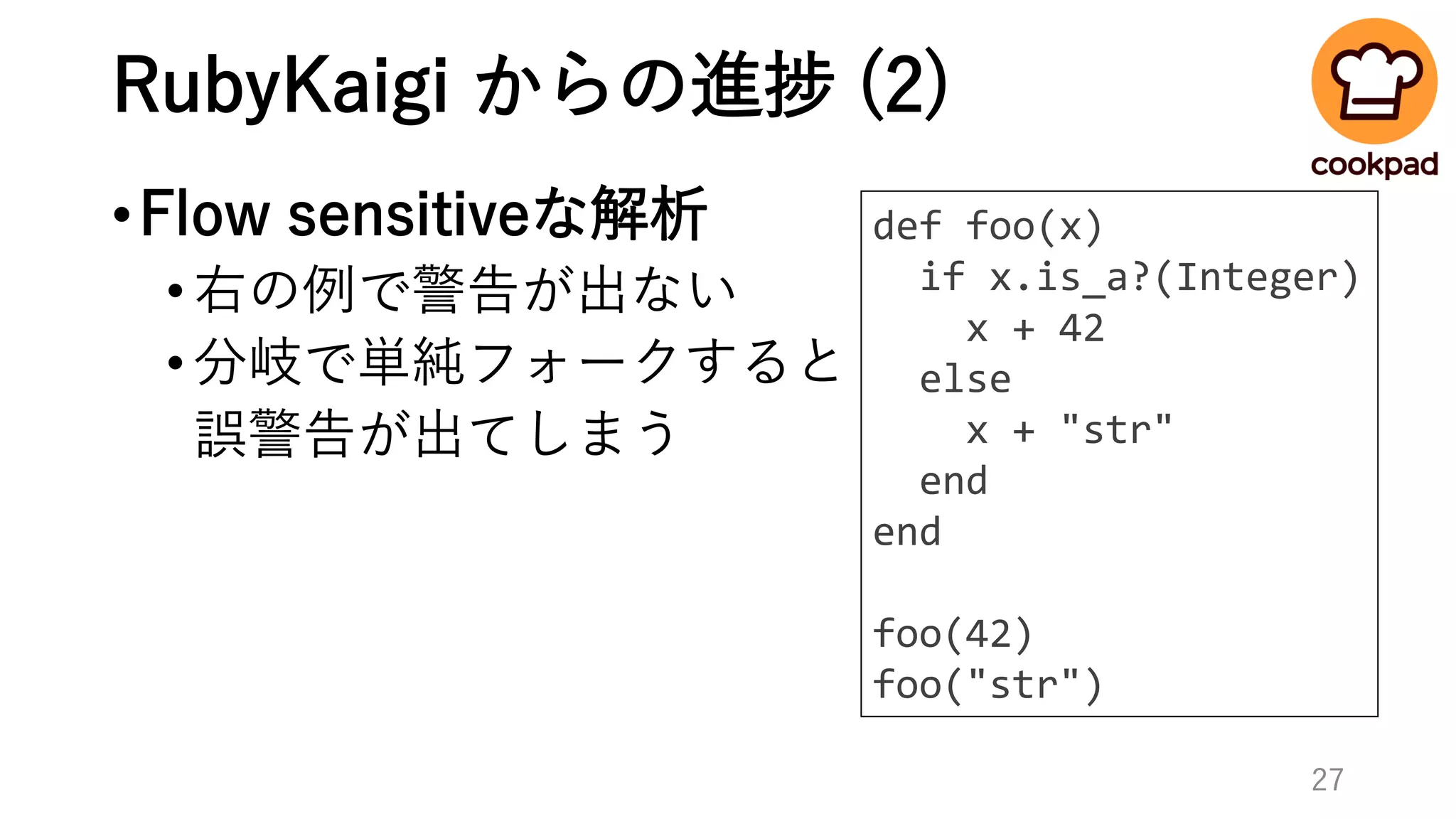 RubyKaigi からの進捗 (2)
•Flow sensitiveな解析
•右の例で警告が出ない
•分岐で単純フォークすると
誤警告が出てしまう
def foo(x)
if x.is_a?(Integer)
x + 42
else
x + "str"
end
end
foo(42)
foo("str")
27
 