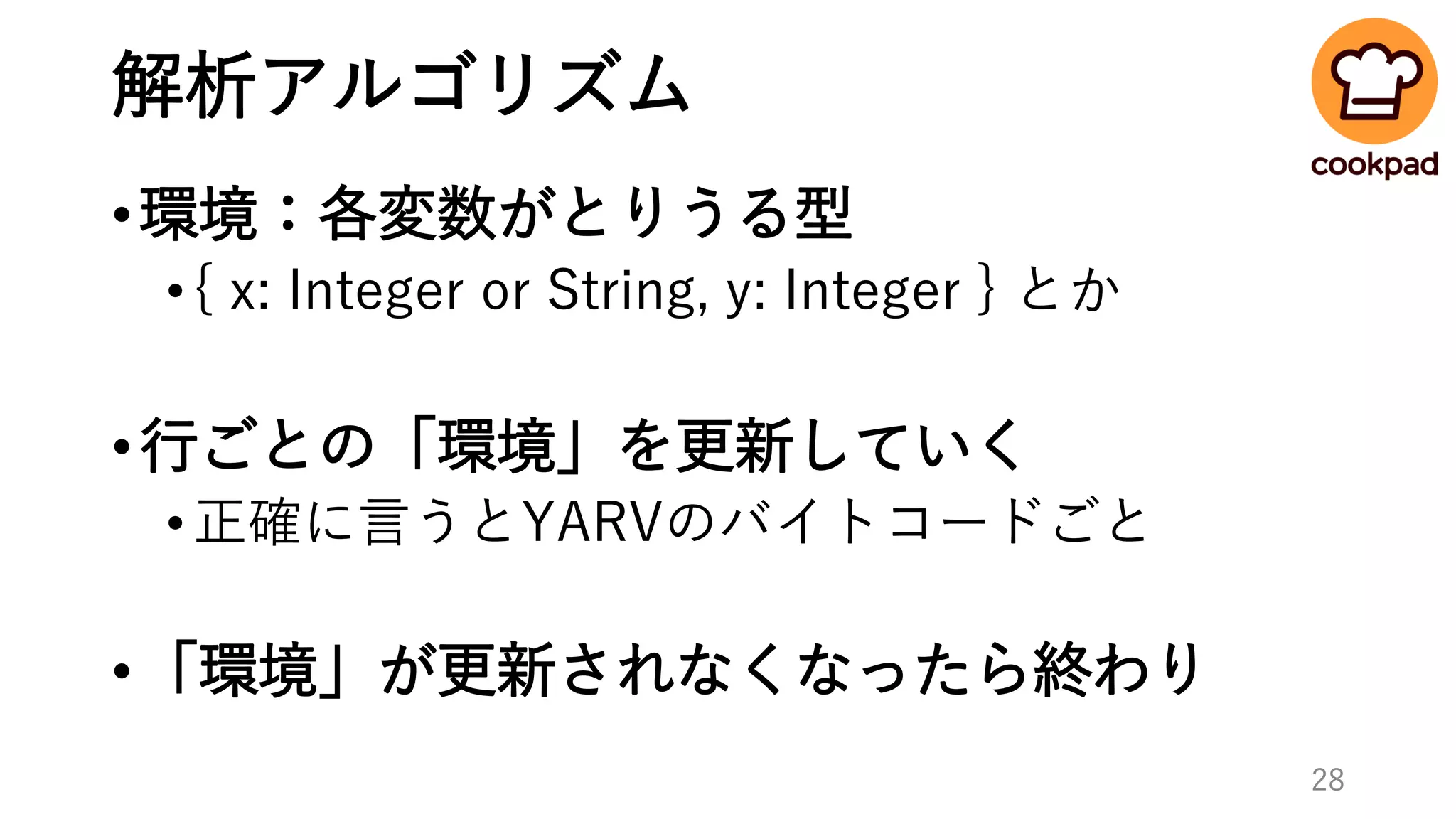 解析アルゴリズム
•環境：各変数がとりうる型
•{ x: Integer or String, y: Integer } とか
•行ごとの「環境」を更新していく
•正確に言うとYARVのバイトコードごと
•「環境」が更新されなくなったら終わり
28
 