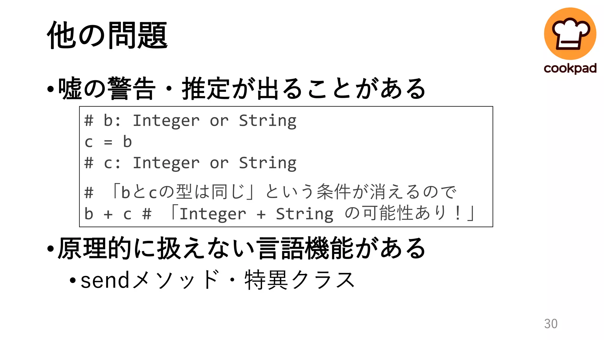 他の問題
•嘘の警告・推定が出ることがある
•原理的に扱えない言語機能がある
•sendメソッド・特異クラス
30
# b: Integer or String
c = b
# c: Integer or String
# 「bとcの型は同じ」という条件が消えるので
b + c # 「Integer + String の可能性あり！」
 