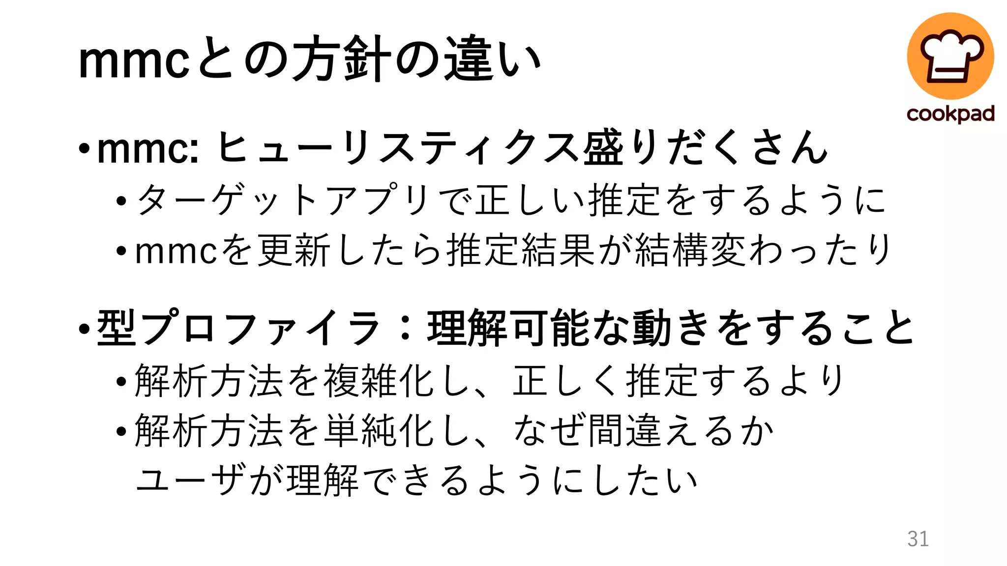 mmcとの方針の違い
•mmc: ヒューリスティクス盛りだくさん
•ターゲットアプリで正しい推定をするように
•mmcを更新したら推定結果が結構変わったり
•型プロファイラ：理解可能な動きをすること
•解析方法を複雑化し、正しく推定するより
•解析方法を単純化し、なぜ間違えるか
ユーザが理解できるようにしたい
31
 