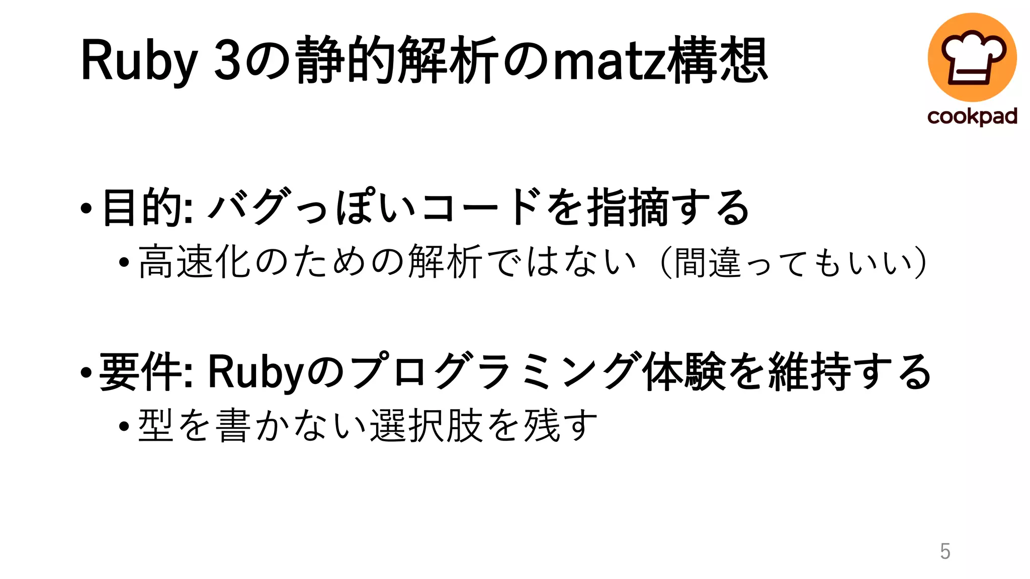 Ruby 3の静的解析のmatz構想
•目的: バグっぽいコードを指摘する
•高速化のための解析ではない（間違ってもいい）
•要件: Rubyのプログラミング体験を維持する
•型を書かない選択肢を残す
5
 