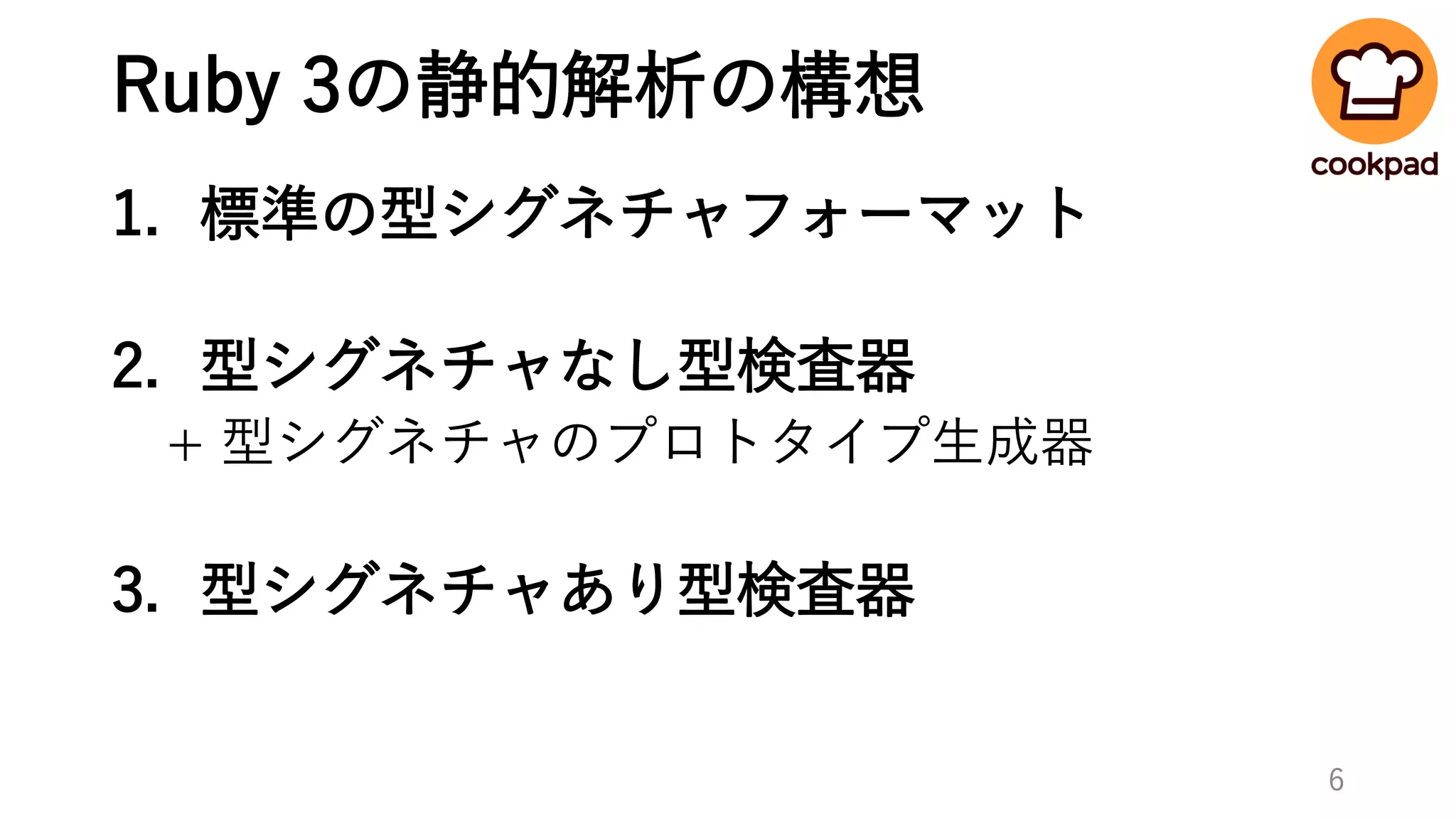 Ruby 3の静的解析の構想
1. 標準の型シグネチャフォーマット
2. 型シグネチャなし型検査器
+ 型シグネチャのプロトタイプ生成器
3. 型シグネチャあり型検査器
6
 