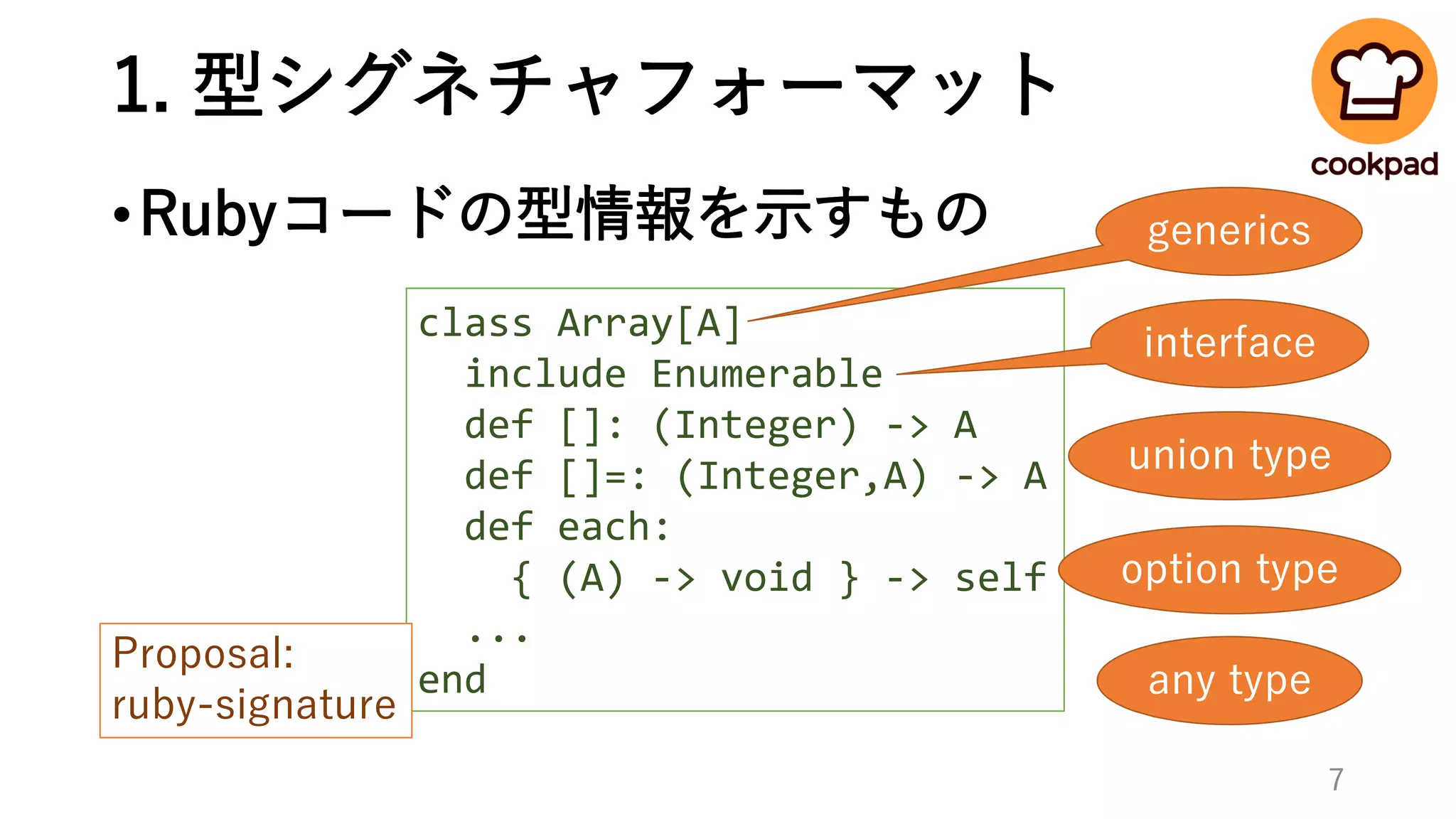 1. 型シグネチャフォーマット
•Rubyコードの型情報を示すもの
class Array[A]
include Enumerable
def []: (Integer) -> A
def []=: (Integer,A) -> A
def each:
{ (A) -> void } -> self
...
end
interface
generics
union type
option type
any type
Proposal:
ruby-signature
7
 