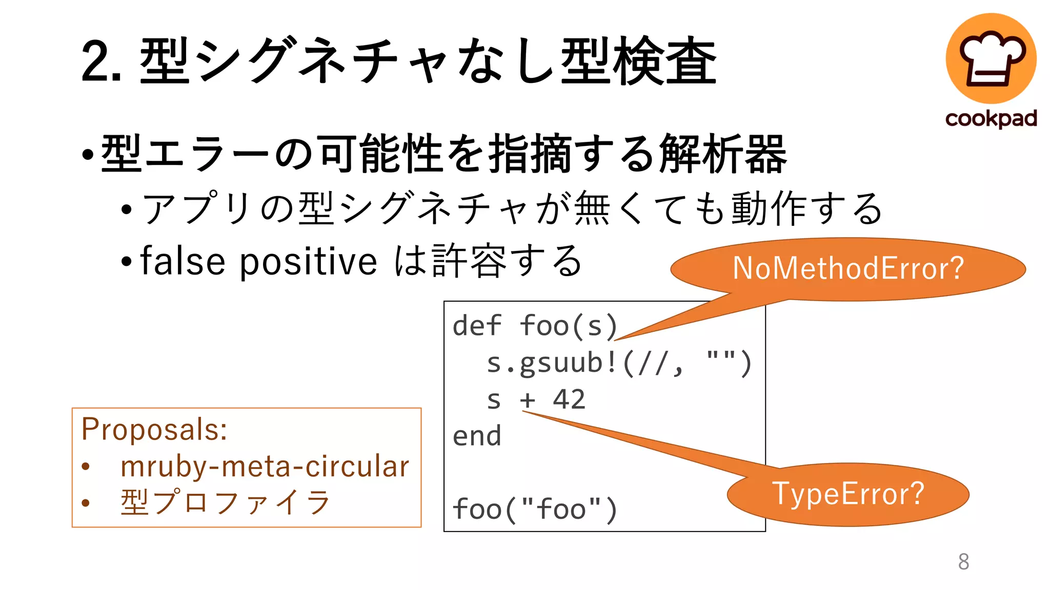 2. 型シグネチャなし型検査
•型エラーの可能性を指摘する解析器
•アプリの型シグネチャが無くても動作する
•false positive は許容する
def foo(s)
s.gsuub!(//, "")
s + 42
end
foo("foo")
NoMethodError?
TypeError?
Proposals:
• mruby-meta-circular
• 型プロファイラ
8
 