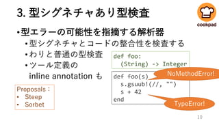 3. 型シグネチャあり型検査
•型エラーの可能性を指摘する解析器
•型シグネチャとコードの整合性を検査する
•わりと普通の型検査
•ツール定義の
inline annotation も def foo(s)
s.gsuub!(//, "")
s + 42
end
TypeError!
def foo:
(String) -> Integer
Proposals：
• Steep
• Sorbet
NoMethodError!
10
 
