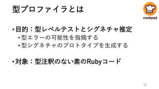 型プロファイラとは
•目的：型レベルテストとシグネチャ推定
•型エラーの可能性を指摘する
•型シグネチャのプロトタイプを生成する
•対象：型注釈のない素のRubyコード
16
 