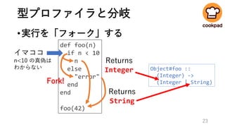型プロファイラと分岐
•実行を「フォーク」する
def foo(n)
if n < 10
n
else
"error"
end
end
foo(42)
Fork!
イマココ
n<10 の真偽は
わからない
Returns
Integer
Returns
String
Object#foo ::
(Integer) ->
(Integer | String)
23
 