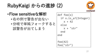 RubyKaigi からの進捗 (2)
•Flow sensitiveな解析
•右の例で警告が出ない
•分岐で単純フォークすると
誤警告が出てしまう
def foo(x)
if x.is_a?(Integer)
x + 42
else
x + "str"
end
end
foo(42)
foo("str")
27
 