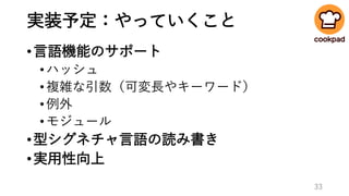 実装予定：やっていくこと
•言語機能のサポート
•ハッシュ
•複雑な引数（可変長やキーワード）
•例外
•モジュール
•型シグネチャ言語の読み書き
•実用性向上
33
 