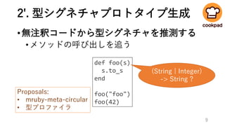 2'. 型シグネチャプロトタイプ生成
•無注釈コードから型シグネチャを推測する
•メソッドの呼び出しを追う
def foo(s)
s.to_s
end
foo("foo")
foo(42)
(String | Integer)
-> String ?
Proposals:
• mruby-meta-circular
• 型プロファイラ
9
 