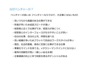 なぜベンチャーか？

ベンチャーの良い点（ベンチャーならではで、⼤企業にはないもの）

 ・若いうちから裁量のある仕事ができる
 ・昇進が早いため成⻑スピードが速い
 ・経営者と近くで仕事ができ、経営⼒が⾝につく
 ・経営者とのインターフェースがもちやすいことが多い
 ・⾃分の仕事、⾃分の上司、仲間を選べる
 ・若い組織が多いためフラットで⾃由なワークスタイルが多い
 ・理念、社会的意義、使命に忠実に仕事ができる仕事
 ・事業化マインドを持てる。×サラリーマンマインドにならない
 ・雇⽤の流動性が⾼い（厳しいぬるま湯）
 ・企業価値の向上に伴う財産を得るポテンシャルがある
 