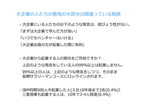 ⼤企業の⼈たちの意⾒の⼤部分は間違っている根拠

・⼤企業にいる⼈たちの以下のような発⾔は、信ぴょう性がない。
「まずは⼤企業で学んだ⽅が良い」
「いつでもベンチャーはいける」
「⼤企業出⾝の⽅が起業した際に有利」


・⼤企業から起業する⼈の割合をご存知ですか？
 上記のような発⾔をしている⼈の99％以上は起業しません。
 99％以上の⼈は、上記のような発⾔をしつつ、そのまま
 ⻑期サラリーマンコースにロックインされます。


・IBM同期500⼈中起業した⼈(⼊社10年後まで2名(0.4%)）
 三菱商事も起業する⼈は、10年で3-4⼈程度(0.4%)
 